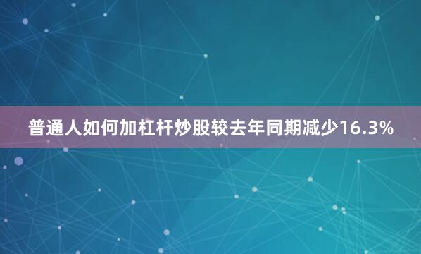 普通人如何加杠杆炒股较去年同期减少16.3%