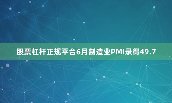 股票杠杆正规平台6月制造业PMI录得49.7