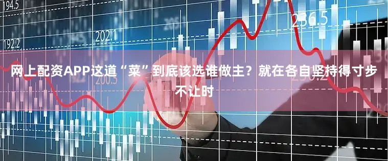 网上配资APP这道“菜”到底该选谁做主？就在各自坚持得寸步不让时