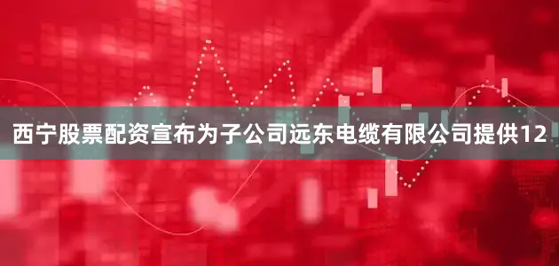 西宁股票配资宣布为子公司远东电缆有限公司提供12