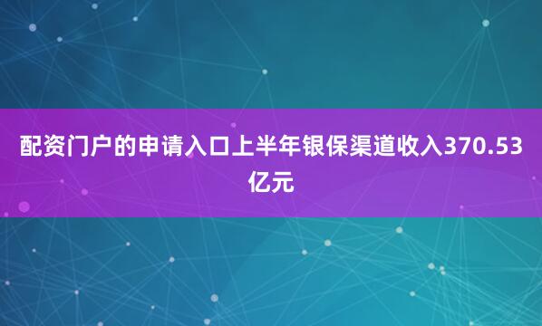 配资门户的申请入口上半年银保渠道收入370.53亿元