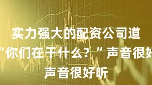 实力强大的配资公司道：“你们在干什么？”声音很好听